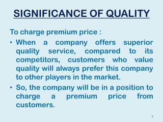 SIGNIFICANCE OF QUALITY
To charge premium price :
• When a company offers superior
quality service, compared to its
competitors, customers who value
quality will always prefer this company
to other players in the market.
• So, the company will be in a position to
charge a premium price from
customers.
9
 