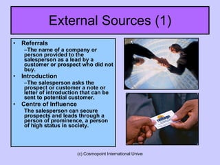 External Sources (1) Referrals The name of a company or person provided to the salesperson as a lead by a customer or prospect who did not buy. Introduction The salesperson asks the prospect or customer a note or letter of introduction that can be sent to potential customer. Centre of Influence The salesperson can secure prospects and leads through a person of prominence, a person of high status in society.  