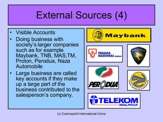 External Sources (4) Visible Accounts Doing business with society’s larger companies such as for example Maybank, TNB, MAS,TM, Proton, Perodua, Naza Automobile  Large business are called key accounts if they make up a large part of the business contributed to the salesperson’s company. 