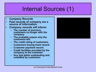 Internal Sources (1) Company Records Past records of company are a source of information. Company records will inform: The number of previous customers no longer with the company. The probable reason why the customers left. The credit rating of customers. Customers buying track record. Customer payment record. Credit facilities provided by the company to the customer. Any bad debts outstanding and unsettled by customers 