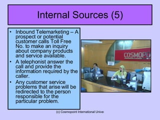 Internal Sources (5) Inbound Telemarketing – A prospect or potential customer calls Toll Free No. to make an inquiry about company products and service available. A telephonist answer the call and provide the information required by the caller. Any customer service problems that arise will be redirected to the person responsible for the particular problem. 