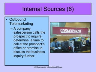 Internal Sources (6) Outbound Telemarketing A company salesperson calls the prospect to inquire, determine  a time to call at the prospect’s office or premise to discuss the business inquiry further.   