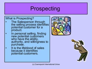 Prospecting  What is Prospecting? The Salesperson through the selling process identifies potential customer for a product. In personal selling, finding new potential customers who have the ability, authority, and willingness to purchase. It is the lifeblood of sales because it identifies potential customers. 