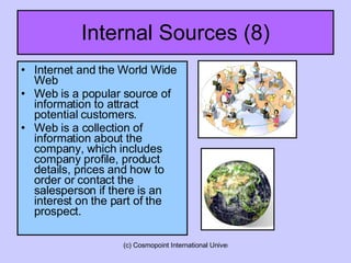 Internal Sources (8) Internet and the World Wide Web Web is a popular source of information to attract potential customers. Web is a collection of information about the company, which includes company profile, product details, prices and how to order or contact the salesperson if there is an interest on the part of the prospect.  