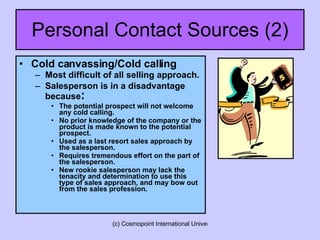 Personal Contact Sources (2) Cold canvassing/Cold calling Most difficult of all selling approach. Salesperson is in a disadvantage because : The potential prospect will not welcome any cold calling. No prior knowledge of the company or the product is made known to the potential prospect. Used as a last resort sales approach by the salesperson. Requires tremendous effort on the part of the salesperson. New rookie salesperson may lack the tenacity and determination to use this type of sales approach, and may bow out from the sales profession.  