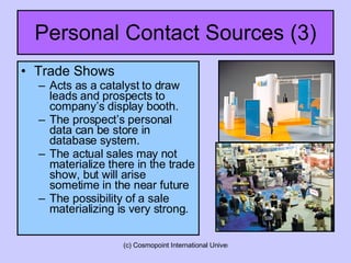 Personal Contact Sources (3) Trade Shows Acts as a catalyst to draw leads and prospects to company’s display booth. The prospect’s personal data can be store in database system. The actual sales may not materialize there in the trade show, but will arise sometime in the near future  The possibility of a sale materializing is very strong. 