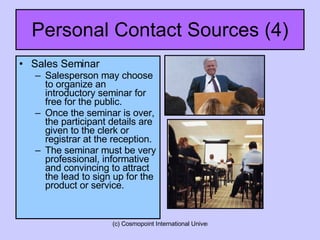 Personal Contact Sources (4) Sales Seminar Salesperson may choose to organize an introductory seminar for free for the public. Once the seminar is over, the participant details are given to the clerk or registrar at the reception. The seminar must be very professional, informative and convincing to attract the lead to sign up for the product or service. 