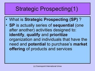 Strategic Prospecting(1)  What is  Strategic Prospecting (SP)  ? SP  is actually series of  sequential  (one after another) activities designed to:  identify ,  qualify  and  prioritize  organization and individuals that have the need and  potential  to purchase’s  market offering  of products and services  