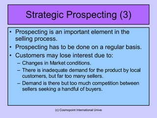 Strategic Prospecting (3) Prospecting is an important element in the selling process. Prospecting has to be done on a regular basis. Customers may lose interest due to: Changes in Market conditions. There is inadequate demand for the product by local customers, but far too many sellers. Demand is there but too much competition between sellers seeking a handful of buyers. 
