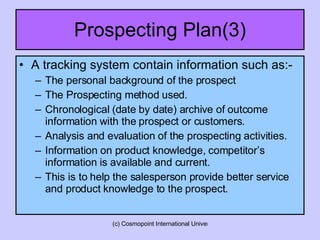 Prospecting Plan(3) A tracking system contain information such as:- The personal background of the prospect The Prospecting method used. Chronological (date by date) archive of outcome information with the prospect or customers. Analysis and evaluation of the prospecting activities. Information on product knowledge, competitor’s information is available and current. This is to help the salesperson provide better service and product knowledge to the prospect. 