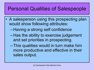 Personal Qualities of Salespeople A salesperson using this prospecting plan would show following attributes: Having a strong self confidence Has the ability to exercise judgement and set priorities in prospecting. This qualities would in turn make him more productive and effective in their sales output.  
