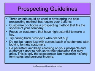 Prospecting Guidelines Three criteria could be used in developing the best prospecting method that require your actions: Customize or choose a prospecting method that fits the specific of your company. Focus on customers that have high potential to make a buy. Try calling back prospects who did not buy. Do not be happy just with current batch of customers, start looking for new customers. Be persistent and keep knocking on your prospects and customer’s door to help solve their problems that may arise. This is only the salesperson can maximize his long term sales and personal income.  