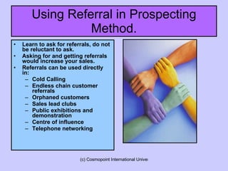 Using Referral in Prospecting Method. Learn to ask for referrals, do not be reluctant to ask. Asking for and getting referrals would increase your sales. Referrals can be used directly in:  Cold Calling Endless chain customer referrals Orphaned customers Sales lead clubs Public exhibitions and demonstration Centre of influence Telephone networking 