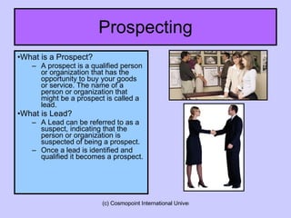 Prospecting What is a Prospect? A prospect is a qualified person or organization that has the opportunity to buy your goods or service. The name of a person or organization that might be a prospect is called a lead. What is Lead? A Lead can be referred to as a suspect, indicating that the person or organization is suspected of being a prospect.  Once a lead is identified and qualified it becomes a prospect. 