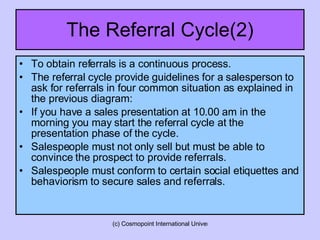The Referral Cycle(2) To obtain referrals is a continuous process. The referral cycle provide guidelines for a salesperson to ask for referrals in four common situation as explained in the previous diagram: If you have a sales presentation at 10.00 am in the morning you may start the referral cycle at the presentation phase of the cycle. Salespeople must not only sell but must be able to convince the prospect to provide referrals. Salespeople must conform to certain social etiquettes and behaviorism to secure sales and referrals.  