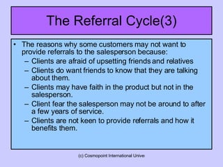 The Referral Cycle(3) The reasons why some customers may not want to provide referrals to the salesperson because: Clients are afraid of upsetting friends and relatives Clients do want friends to know that they are talking about them. Clients may have faith in the product but not in the salesperson. Client fear the salesperson may not be around to after a few years of service. Clients are not keen to provide referrals and how it benefits them. 