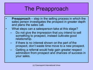 The Preapproach Preapproach  – step in the selling process in which the sales person investigates the prospect in greater depth and plans the sales call. What steps can a salesperson take at this stage? Do not give the impression that you intend to sell something to prospect, instead cultivate good relationship. If there is no interest shown on the part of the prospect, don’t waste time move to a new prospect. Getting a referral would help gain greater respect admiration from prospect and chances of success in your sales. 