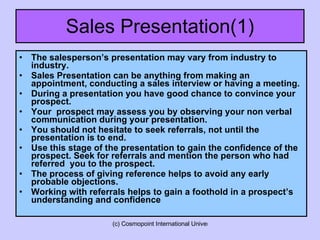 Sales Presentation(1) The salesperson’s presentation may vary from industry to industry. Sales Presentation can be anything from making an appointment, conducting a sales interview or having a meeting. During a presentation you have good chance to convince your prospect.  Your  prospect may assess you by observing your non verbal communication during your presentation.  You should not hesitate to seek referrals, not until the presentation is to end. Use this stage of the presentation to gain the confidence of the prospect. Seek for referrals and mention the person who had referred  you to the prospect. The process of giving reference helps to avoid any early probable objections. Working with referrals helps to gain a foothold in a prospect’s understanding and confidence 