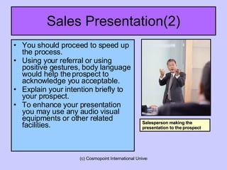 Sales Presentation(2) You should proceed to speed up the process.  Using your referral or using positive gestures, body language would help the prospect to acknowledge you acceptable. Explain your intention briefly to your prospect. To enhance your presentation you may use any audio visual equipments or other related facilities.  Salesperson making the presentation to the prospect 