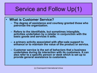 Service and Follow Up(1) What is Customer Service? The degree of assistance and courtesy granted those who patronize the organization. Refers to the identifiable, but sometimes intangible, activities undertaken by a retailer in conjunction with the basic goods and services it sells. a primary activity associated with after-sale support to enhance or to maintain the value of the product or service. Customer service is the set of behaviors that a business undertakes during its interaction with its customers. It can also refer to a specific person or desk which is set up to provide general assistance to customers.  