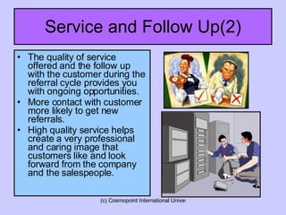 Service and Follow Up(2) The quality of service offered and the follow up with the customer during the referral cycle provides you with ongoing opportunities.  More contact with customer more likely to get new referrals. High quality service helps create a very professional and caring image that customers like and look forward from the company and the salespeople. 