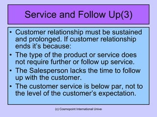 Service and Follow Up(3) Customer relationship must be sustained and prolonged. If customer relationship ends it’s because: The type of the product or service does not require further or follow up service. The Salesperson lacks the time to follow up with the customer. The customer service is below par, not to the level of the customer’s expectation.  