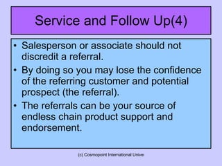 Service and Follow Up(4) Salesperson or associate should not discredit a referral.  By doing so you may lose the confidence of the referring customer and potential prospect (the referral). The referrals can be your source of endless chain product support and endorsement. 