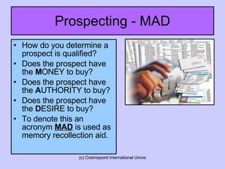 Prospecting - MAD How do you determine a prospect is qualified? Does the prospect have the  M ONEY to buy? Does the prospect have the  A UTHORITY to buy? Does the prospect have the  D ESIRE to buy? To denote this an acronym  MAD  is used as memory recollection aid. 
