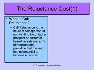 The Reluctance Cost(1) What is Call Reluctance? Call Reluctance is the belief of salesperson of not wanting to contact a prospect or customer based on salesperson’s perception and prejudice that the lead has no potential to become a prospect.  