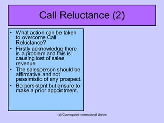 Call Reluctance (2) What action can be taken to overcome Call Reluctance? Firstly acknowledge there is a problem and this is causing lost of sales revenue. The salesperson should be affirmative and not pessimistic of any prospect. Be persistent but ensure to make a prior appointment. 