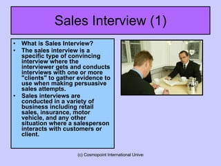 Sales Interview (1) What is Sales Interview? The sales interview is a specific type of convincing interview where the interviewer gets and conducts interviews with one or more "clients" to gather evidence to use when making persuasive sales attempts.   Sales interviews are conducted in a variety of business including retail sales, insurance, motor vehicle, and any other situation where a salesperson interacts with customers or client.  