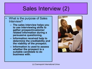 Sales Interview (2) What is the purpose of Sales Interview? The sales interview helps you to use interviewing skills to gather prospect/customer related information during a persuasive questioning.  Information received help to determine the creditability and the viability of the prospect. Information is used to assess whether the prospect is a suitable candidate to do business with.  