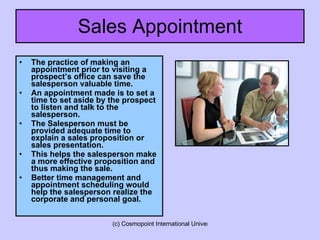 Sales Appointment The practice of making an appointment prior to visiting a prospect’s office can save the salesperson valuable time. An appointment made is to set a time to set aside by the prospect to listen and talk to the salesperson. The Salesperson must be provided adequate time to explain a sales proposition or sales presentation. This helps the salesperson make a more effective proposition and thus making the sale. Better time management and appointment scheduling would help the salesperson realize the corporate and personal goal. 