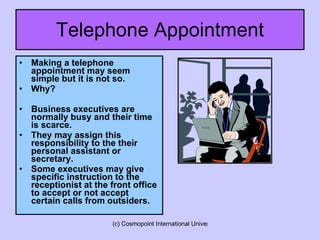 Telephone Appointment Making a telephone appointment may seem simple but it is not so.  Why? Business executives are normally busy and their time is scarce. They may assign this responsibility to the their personal assistant or secretary. Some executives may give specific instruction to the receptionist at the front office to accept or not accept certain calls from outsiders. 