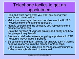 Telephone tactics to get an appointment Plan and write down what you want say during your telephone conversation. Make your message clear and concise, use the K.I.S.S (Keep it simple and straight) approach. Identify yourself and the company you represent to the prospect or their rep. State the purpose of your call quickly and briefly and how the prospect may benefit. Prepare a brief sales message, giving importance to FAB (Features, Advantages & Benefits) Be persistent and don’t take no for answer, even if there is negative response from the prospect or their reps. Use a question nor a directive as means to communicate. Refer to example shown in the manual. 