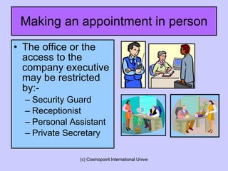 Making an appointment in person The office or the access to the  company executive may be restricted by:- Security Guard Receptionist Personal Assistant Private Secretary  