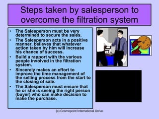 Steps taken by salesperson to overcome the filtration system The Salesperson must be very determined to secure the sales. The Salesperson acts in a positive manner, believes that whatever action taken by him will increase his chance of success. Build a rapport with the various people involved in the filtration system. Sincerely makes an effort to improve the time management of the selling process from the start to the closing of sale. The Salesperson must ensure that he or she is seeing the right person (buyer) who can make decision to make the purchase. 