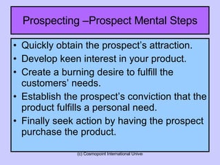 Quickly obtain the prospect’s attraction. Develop keen interest in your product. Create a burning desire to fulfill the customers’ needs. Establish the prospect’s conviction that the product fulfills a personal need. Finally seek action by having the prospect purchase the product. Prospecting –Prospect Mental Steps 