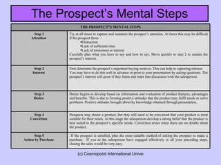 The Prospect’s Mental Steps If the prospect is satisfied, plan the most suitable method of asking the prospect to make a purchase.  If you as the salesperson have engaged effectively in all your preceding steps, closing the sales would be very easy. Step 5 Action by Purchase   Prospects may desire a product, but they still need to be convinced that your product is most suitable for their needs. At this stage the salesperson develop a strong belief that the product is best suited to the prospect’s specific needs. Conviction arises when there are no doubts about the product. Step 4 Conviction   Desire begins to develop based on information and evaluation of product features, advantages and benefits. This is due to forming positive attitudes that the product may fulfil needs or solve problems. Positive attitudes brought about by knowledge obtained through presentation.  Step 3 Desire   First determine the prospect’s important buying motives. This can help in capturing interest.  You may have to do this well in advance or prior to your presentation by asking questions. The prospect’s interest will grow if they listen and enter into discussion with the salesperson. Step 2 Interest   Try at all times to capture and maintain the prospect’s attention. At times this may be difficult if the prospect faces  : Distraction Lack of sufficient time Lack of awareness or interest  Carefully plan what you have to say and how to say. Move quickly to step 2 to sustain the prospect’s interest. Step 1 Attention   THE PROSPECT”S MENTAL STEPS 
