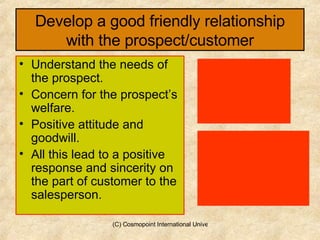 Develop a good friendly relationship with the prospect/customer Understand the needs of the prospect. Concern for the prospect’s welfare. Positive attitude and goodwill. All this lead to a positive response and sincerity on the part of customer to the salesperson. 