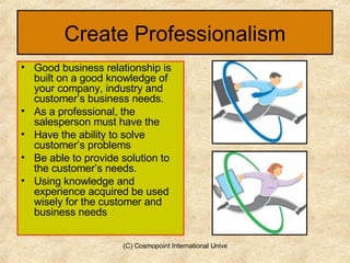 Create Professionalism Good business relationship is built on a good knowledge of your company, industry and customer’s business needs. As a professional, the salesperson must have the Have the ability to solve customer’s problems Be able to provide solution to the customer’s needs. Using knowledge and experience acquired be used wisely for the customer and business needs 