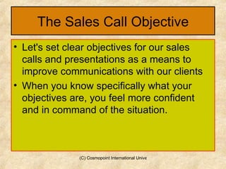 The Sales Call Objective Let's set clear objectives for our sales calls and presentations as a means to improve communications with our clients  When you know specifically what your objectives are, you feel more confident and in command of the situation.  
