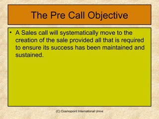 The Pre Call Objective A Sales call will systematically move to the creation of the sale provided all that is required to ensure its success has been maintained and sustained. 