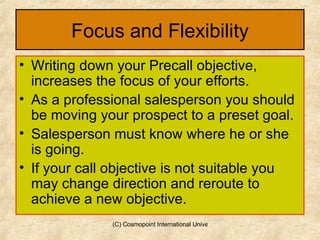 Focus and Flexibility Writing down your Precall objective, increases the focus of your efforts.  As a professional salesperson you should be moving your prospect to a preset goal. Salesperson must know where he or she is going. If your call objective is not suitable you may change direction and reroute to achieve a new objective. 