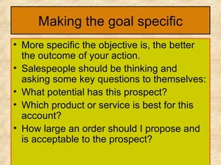 Making the goal specific More specific the objective is, the better the outcome of your action. Salespeople should be thinking and asking some key questions to themselves: What potential has this prospect? Which product or service is best for this account? How large an order should I propose and is acceptable to the prospect? 