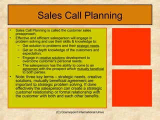 Sales Call Planning Sales Call Planning is called the customer sales preapproach. Effective and efficient salesperson will engage in problem solving and use their skills & knowledge to: Get solution to problems and their  strategic needs . Get an in-depth knowledge of the customers and expectation. Engage in  creative solutions  development to overcome customer’s personal needs. The salesperson has the ability to come to an  agreement  with the prospect which  mutually beneficial  to both parties. Note: three key terms – strategic needs, creative solutions, mutually beneficial agreement are important tp strategic problem solving. If done effectively the salesperson can create a strategic customer relationship or formal relationship with the customer with both and each other benefits. 