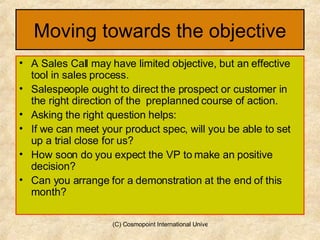 Moving towards the objective A Sales Call may have limited objective, but an effective tool in sales process. Salespeople ought to direct the prospect or customer in the right direction of the  preplanned course of action. Asking the right question helps: If we can meet your product spec, will you be able to set up a trial close for us? How soon do you expect the VP to make an positive decision? Can you arrange for a demonstration at the end of this month? 