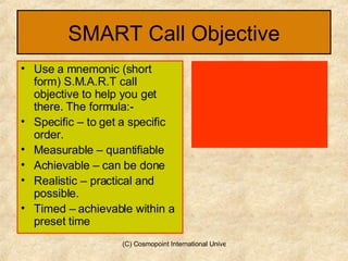 SMART Call Objective Use a mnemonic (short form) S.M.A.R.T call objective to help you get there. The formula:- Specific – to get a specific order. Measurable – quantifiable Achievable – can be done Realistic – practical and possible. Timed – achievable within a preset time  