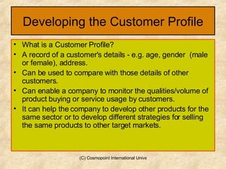 Developing the Customer Profile What is a Customer Profile? A record of a customer's details - e.g. age, gender  (male or female), address. Can be used to compare with those details of other customers. Can enable a company to monitor the qualities/volume of product buying or service usage by customers.  It can help the company to develop other products for the same sector or to develop different strategies for selling the same products to other target markets. 