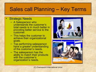 Sales call Planning – Key Terms Strategic Needs  A Salesperson who understands the customer’s total needs is in much better in providing better service to the customer. This helps the customer to achieve their organizational goals. Top performing salesperson have a greater understanding of the customer’s needs. The salesperson has the ability to match their products with the customer’s organization’s needs. 